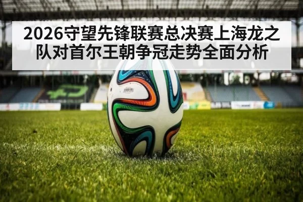2026守望先锋联赛总决赛上海龙之队对首尔王朝争冠走势全面分析